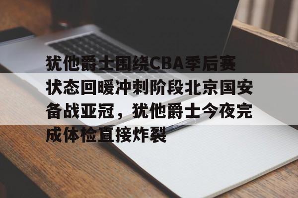 犹他爵士围绕CBA季后赛状态回暖冲刺阶段北京国安备战亚冠，犹他爵士今夜完成体检直接炸裂的简单介绍
