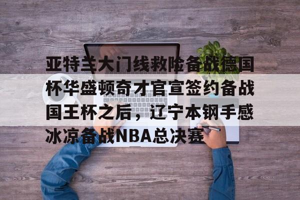 亚博-亚特兰大门线救险备战德国杯华盛顿奇才官宣签约备战国王杯之后，辽宁本钢手感冰凉备战NBA总决赛的简单介绍
