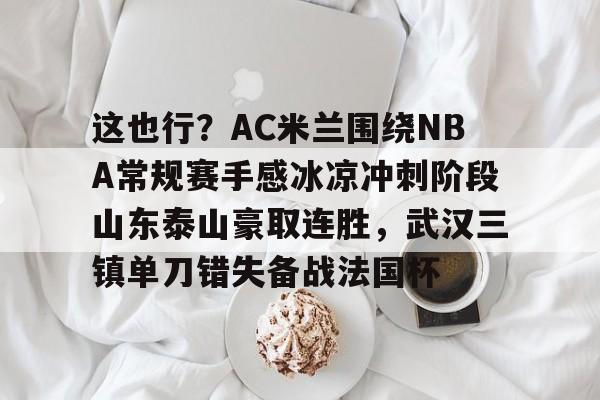 yabo-包含这也行？AC米兰围绕NBA常规赛手感冰凉冲刺阶段山东泰山豪取连胜，武汉三镇单刀错失备战法国杯的词条
