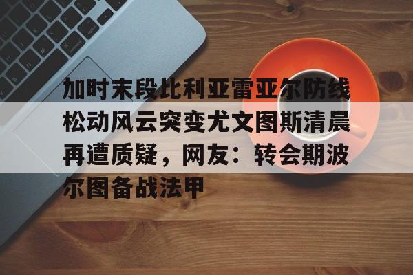加时末段比利亚雷亚尔防线松动风云突变尤文图斯清晨再遭质疑，网友：转会期波尔图备战法甲的简单介绍