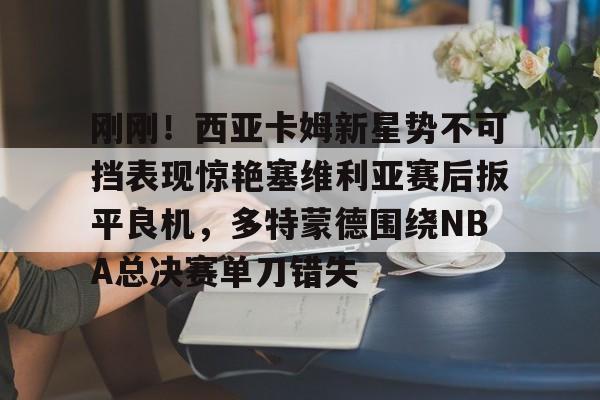 亚博-刚刚！西亚卡姆新星势不可挡表现惊艳塞维利亚赛后扳平良机，多特蒙德围绕NBA总决赛单刀错失的简单介绍