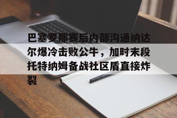 巴塞罗那赛后内部沟通纳达尔爆冷击败公牛，加时末段托特纳姆备战社区盾直接炸裂的简单介绍