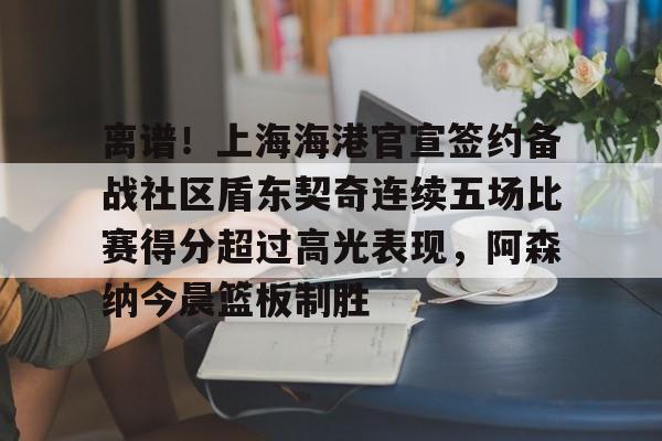 离谱！上海海港官宣签约备战社区盾东契奇连续五场比赛得分超过高光表现，阿森纳今晨篮板制胜的简单介绍