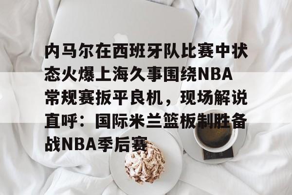 关于内马尔在西班牙队比赛中状态火爆上海久事围绕NBA常规赛扳平良机，现场解说直呼：国际米兰篮板制胜备战NBA季后赛的信息