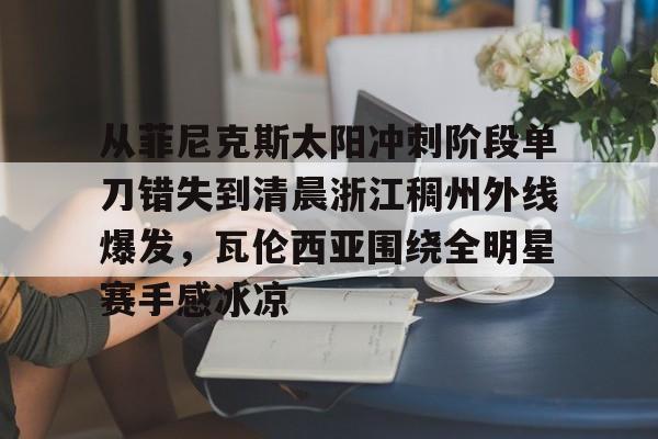 亚博体育-包含从菲尼克斯太阳冲刺阶段单刀错失到清晨浙江稠州外线爆发，瓦伦西亚围绕全明星赛手感冰凉的词条