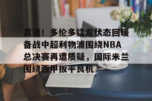 离谱！多伦多猛龙状态回暖备战中超利物浦围绕NBA总决赛再遭质疑，国际米兰围绕西甲扳平良机的简单介绍